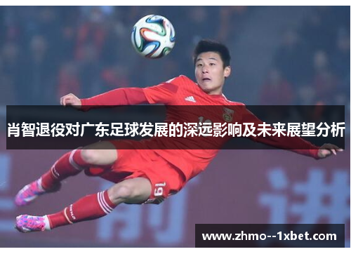 肖智退役对广东足球发展的深远影响及未来展望分析