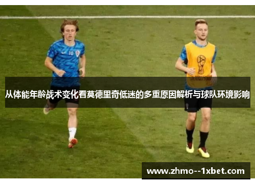 从体能年龄战术变化看莫德里奇低迷的多重原因解析与球队环境影响