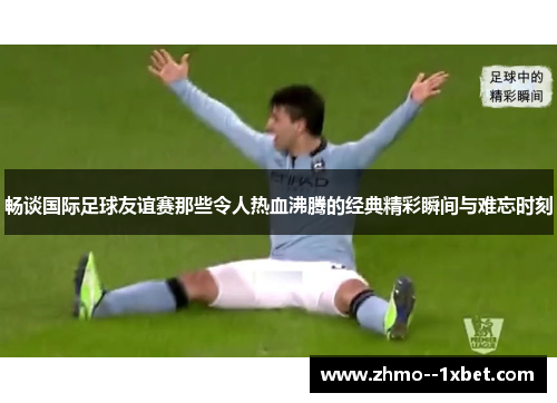 畅谈国际足球友谊赛那些令人热血沸腾的经典精彩瞬间与难忘时刻