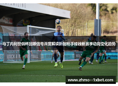 马丁内利世俱杯回暖信号深度解读折射枪手锋线新赛季动向变化趋势