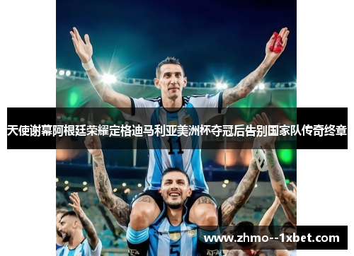 天使谢幕阿根廷荣耀定格迪马利亚美洲杯夺冠后告别国家队传奇终章