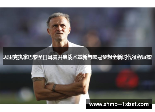 恩里克执掌巴黎圣日耳曼开启战术革新与欧冠梦想全新时代征程展望 恩里克执掌巴黎圣日耳曼开启战术革新与欧冠梦想全新时代征程展望