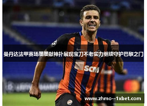 曼丹达法甲赛场屡屡献神扑展现宝刀不老实力继续守护巴黎之门 曼丹达法甲赛场屡屡献神扑展现宝刀不老实力继续守护巴黎之门
