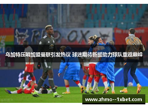 乌加特压哨加盟曼联引发热议 球迷期待新援助力球队重返巅峰 乌加特压哨加盟曼联引发热议 球迷期待新援助力球队重返巅峰