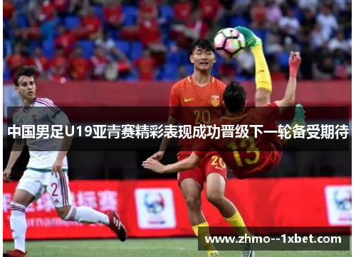 中国男足U19亚青赛精彩表现成功晋级下一轮备受期待