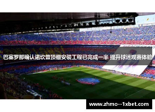 巴塞罗那确认诺坎普顶棚安装工程已完成一半 提升球迷观赛体验 巴塞罗那确认诺坎普顶棚安装工程已完成一半 提升球迷观赛体验