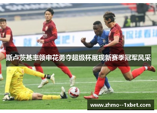 斯卢茨基率领申花勇夺超级杯展现新赛季冠军风采